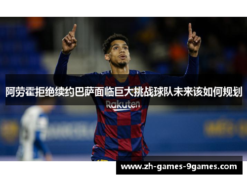 阿劳霍拒绝续约巴萨面临巨大挑战球队未来该如何规划