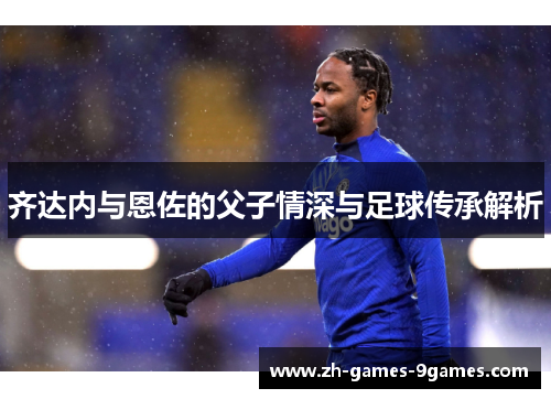 齐达内与恩佐的父子情深与足球传承解析