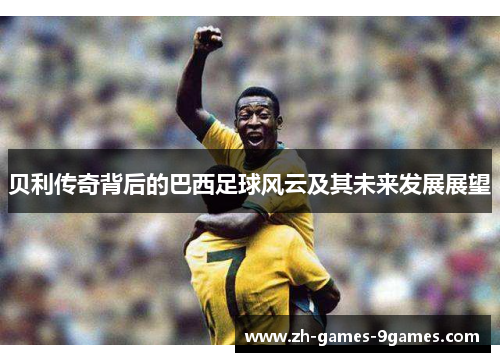 贝利传奇背后的巴西足球风云及其未来发展展望