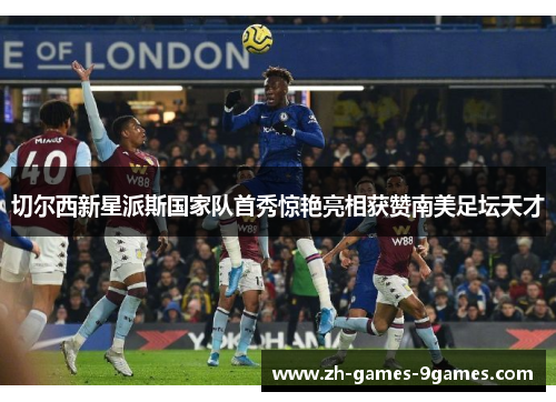 切尔西新星派斯国家队首秀惊艳亮相获赞南美足坛天才